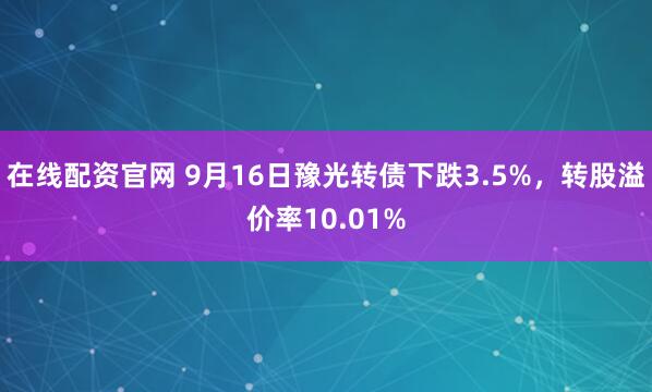 在线配资官网 9月16日豫光转债下跌3.5%，转股溢价率10.01%