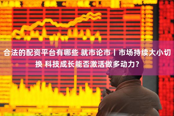 合法的配资平台有哪些 就市论市丨市场持续大小切换 科技成长能否激活做多动力？