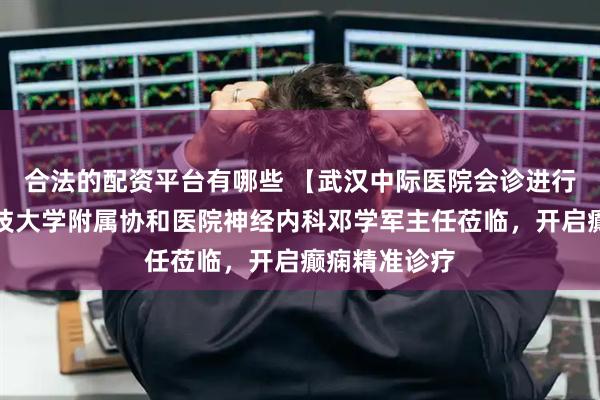 合法的配资平台有哪些 【武汉中际医院会诊进行时】华中科技大学附属协和医院神经内科邓学军主任莅临，开启癫痫精准诊疗