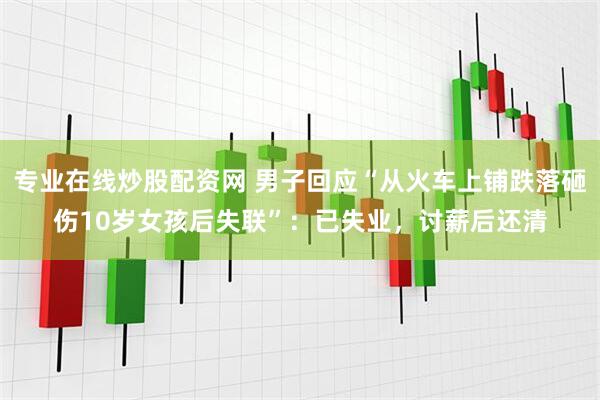 专业在线炒股配资网 男子回应“从火车上铺跌落砸伤10岁女孩后失联”：已失业，讨薪后还清