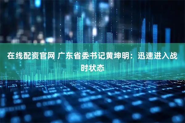 在线配资官网 广东省委书记黄坤明：迅速进入战时状态