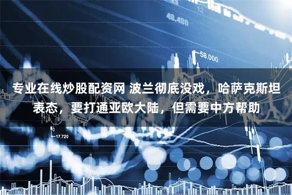 专业在线炒股配资网 波兰彻底没戏，哈萨克斯坦表态，要打通亚欧大陆，但需要中方帮助