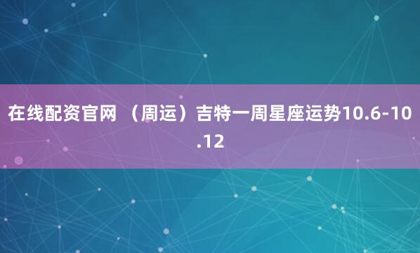 在线配资官网 （周运）吉特一周星座运势10.6-10.12