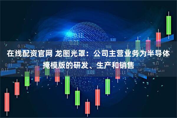 在线配资官网 龙图光罩：公司主营业务为半导体掩模版的研发、生产和销售