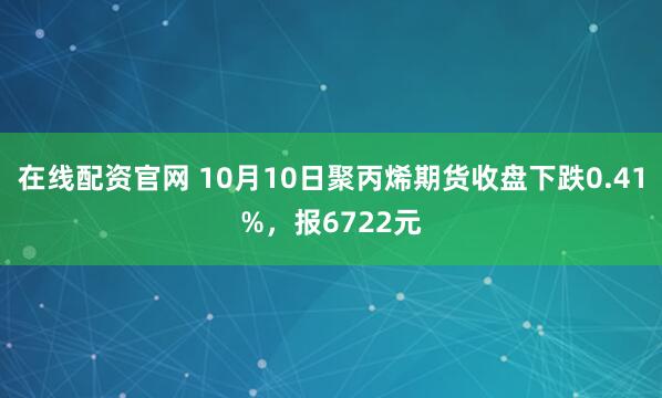 在线配资官网 10月10日聚丙烯期货收盘下跌0.41%，报6722元