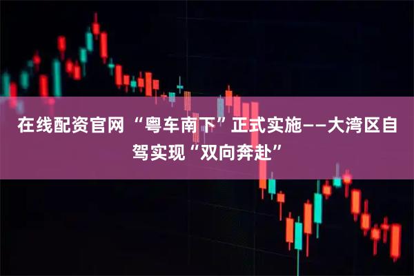 在线配资官网 “粤车南下”正式实施——大湾区自驾实现“双向奔赴”