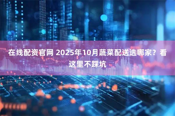 在线配资官网 2025年10月蔬菜配送选哪家？看这里不踩坑