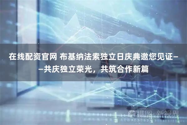 在线配资官网 布基纳法索独立日庆典邀您见证——共庆独立荣光,共筑合作新篇