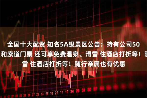 全国十大配资 知名5A级景区公告：持有公司500股股票即免景区和索道门票 还可享免费温泉、滑雪 住酒店打折等！随行亲属也有优惠