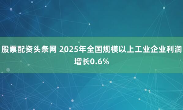 股票配资头条网 2025年全国规模以上工业企业利润增长0.6%