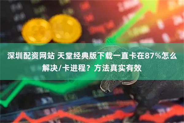 深圳配资网站 天堂经典版下载一直卡在87%怎么解决/卡进程？方法真实有效