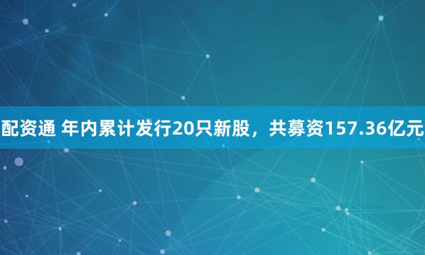 配资通 年内累计发行20只新股，共募资157.36亿元