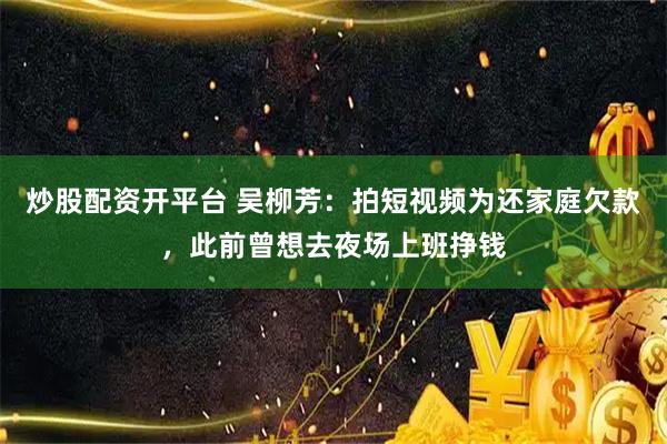 炒股配资开平台 吴柳芳：拍短视频为还家庭欠款，此前曾想去夜场上班挣钱