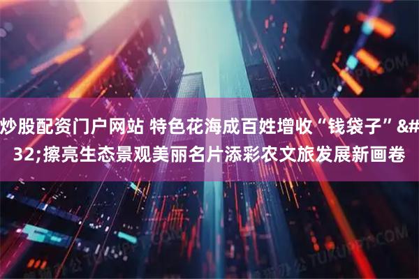 炒股配资门户网站 特色花海成百姓增收“钱袋子” 擦亮生态景观美丽名片添彩农文旅发展新画卷