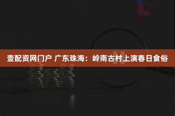 壹配资网门户 广东珠海：岭南古村上演春日食俗