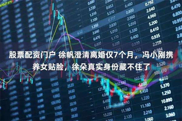 股票配资门户 徐帆澄清离婚仅7个月，冯小刚携养女贴脸，徐朵真实身份藏不住了