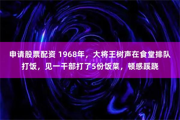 申请股票配资 1968年，大将王树声在食堂排队打饭，见一干部打了5份饭菜，顿感蹊跷
