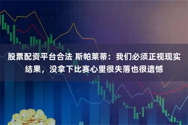 股票配资平台合法 斯帕莱蒂：我们必须正视现实结果，没拿下比赛心里很失落也很遗憾