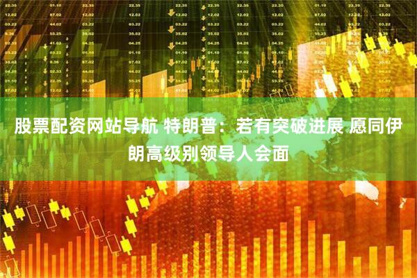股票配资网站导航 特朗普：若有突破进展 愿同伊朗高级别领导人会面