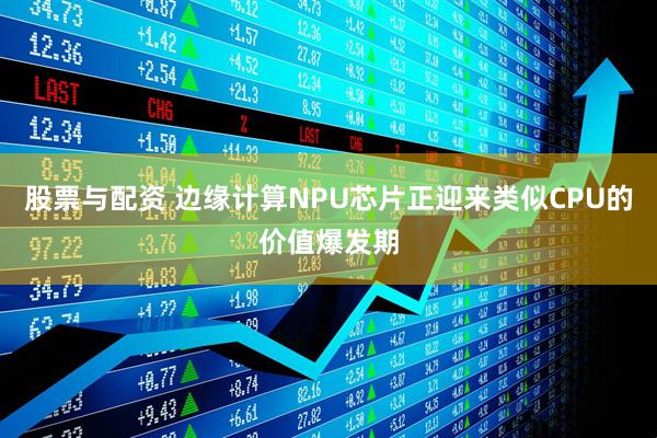 股票与配资 边缘计算NPU芯片正迎来类似CPU的价值爆发期