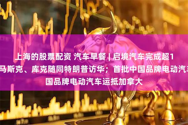 上海的股票配资 汽车早餐 | 启境汽车完成超10亿元增资；马斯克、库克随同特朗普访华；首批中国品牌电动汽车运抵加拿大