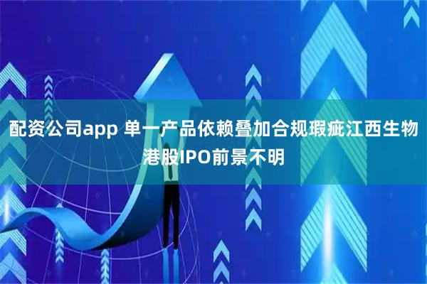 配资公司app 单一产品依赖叠加合规瑕疵江西生物港股IPO前景不明