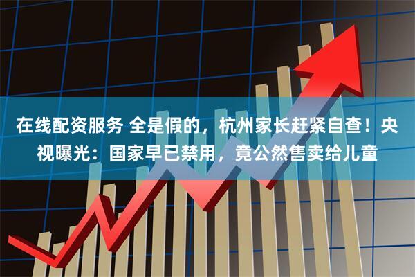 在线配资服务 全是假的，杭州家长赶紧自查！央视曝光：国家早已禁用，竟公然售卖给儿童