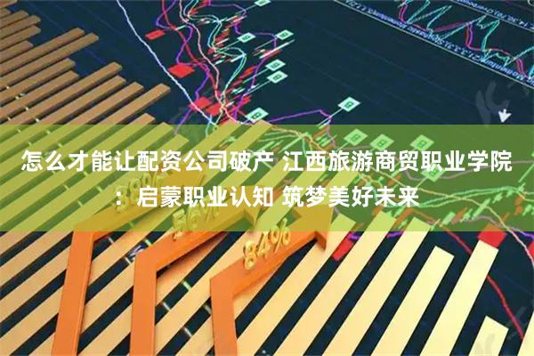 怎么才能让配资公司破产 江西旅游商贸职业学院：启蒙职业认知 筑梦美好未来