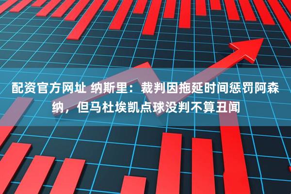 配资官方网址 纳斯里：裁判因拖延时间惩罚阿森纳，但马杜埃凯点球没判不算丑闻