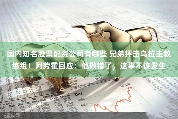 国内知名股票配资公司有哪些 兄弟抨击乌拉圭教练组！阿劳霍回应：他做错了，这事不该发生