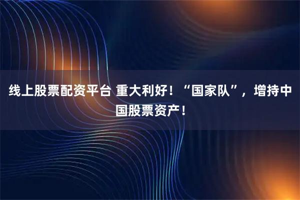 线上股票配资平台 重大利好！“国家队”，增持中国股票资产！
